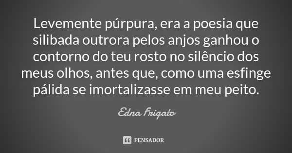 Levemente púrpura, era a poesia que silibada outrora pelos anjos ganhou o contorno do teu rosto no silêncio dos meus olhos, antes que, como uma esfinge pálida s... Frase de Edna Frigato.