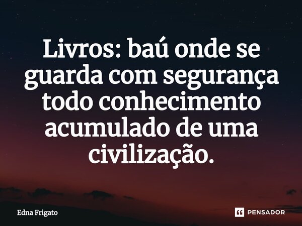 ⁠Livros: baú onde se guarda com segurança todo conhecimento acumulado de uma civilização.... Frase de Edna Frigato.
