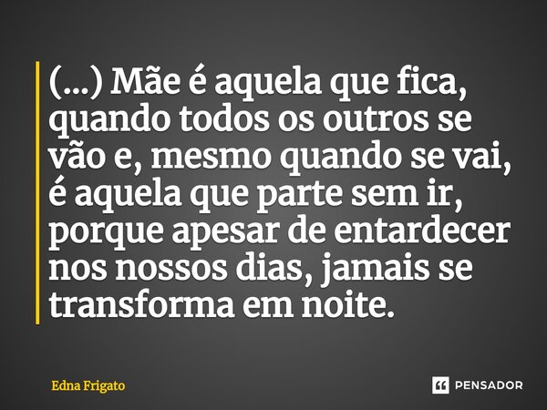 ⁠(...) Mãe é aquela que fica, quando todos os outros se vão e, mesmo quando se vai, é aquela que parte sem ir, porque apesar de entardecer nos nossos dias, jama... Frase de Edna Frigato.