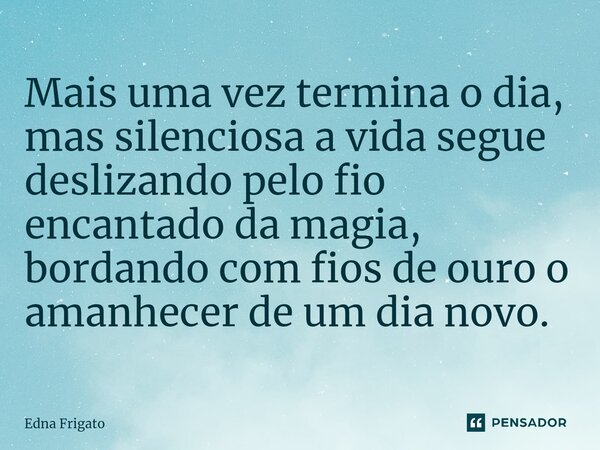 ⁠Mais uma vez termina o dia, mas silenciosa a vida segue deslizando pelo fio encantado da magia, bordando com fios de ouro o amanhecer de um dia novo.... Frase de Edna Frigato.