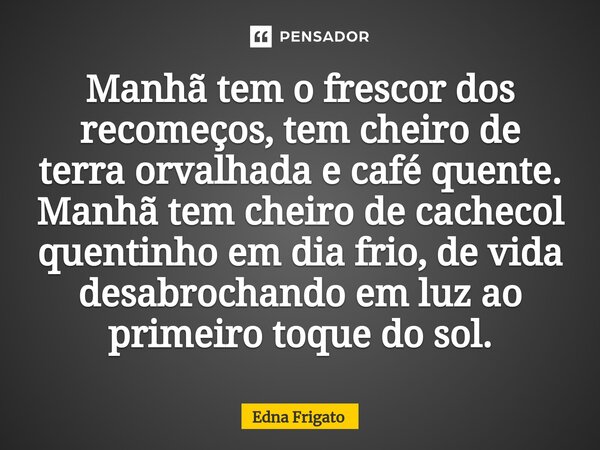 ⁠Manhã tem o frescor dos recomeços, tem cheiro de terra orvalhada e café quente. Manhã tem cheiro de cachecol quentinho em dia frio, de vida desabrochando em lu... Frase de Edna Frigato.