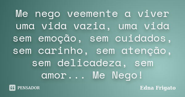 Me nego veemente a viver uma vida vazia, uma vida sem emoção, sem cuidados, sem carinho, sem atenção, sem delicadeza, sem amor... Me Nego!... Frase de Edna Frigato.