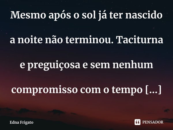 ⁠Mesmo após o sol já ter nascido a noite não terminou. Taciturna e preguiçosa e sem nenhum compromisso com o tempo vai se arrastando lentamente pelos ponteiros ... Frase de Edna Frigato.