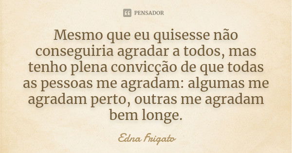 Mesmo que eu quisesse não conseguiria agradar a todos, mas tenho plena convicção de que todas as pessoas me agradam: algumas me agradam perto, outras me agradam... Frase de Edna Frigato.