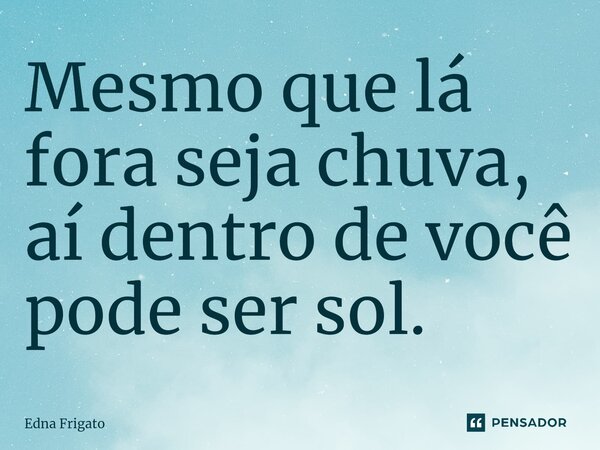 Mesmo que lá fora seja chuva, aí dentro de você pode ser sol.... Frase de Edna Frigato.