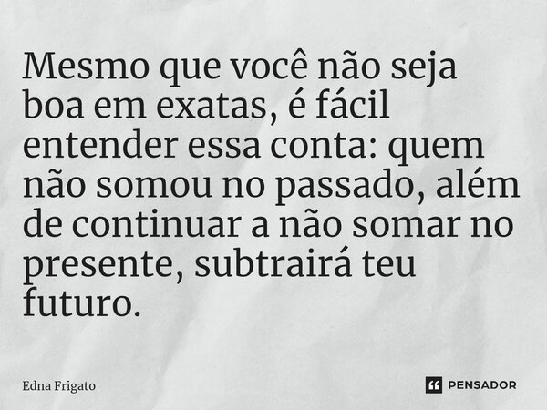 ⁠Mesmo que você não seja boa em exatas, é fácil entender essa conta: quem não somou no passado, além de continuar a não somar no presente, subtrairá teu futuro.... Frase de Edna Frigato.
