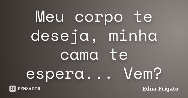 Meu corpo te deseja, minha cama te espera... Vem?... Frase de Edna Frigato.