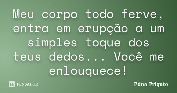 Meu corpo todo ferve, entra em erupção a um simples toque dos teus dedos... Você me enlouquece!... Frase de Edna Frigato.