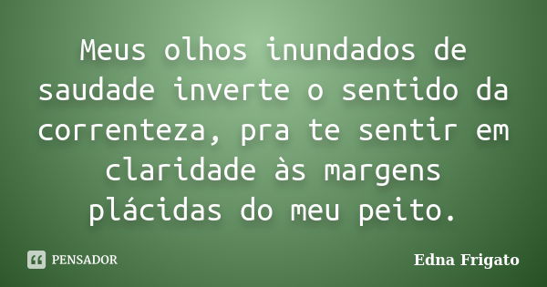 Meus olhos inundados de saudade inverte o sentido da correnteza, pra te sentir em claridade às margens plácidas do meu peito.... Frase de Edna Frigato.