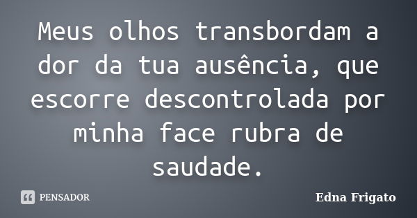 Meus olhos transbordam a dor da tua ausência, que escorre descontrolada por minha face rubra de saudade.... Frase de Edna Frigato.