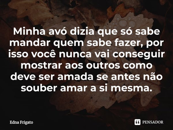 ⁠Minha avó dizia que só sabe mandar quem sabe fazer, por isso você nunca vai conseguir mostrar aos outros como deve ser amada se antes não souber amar a si mesm... Frase de Edna Frigato.