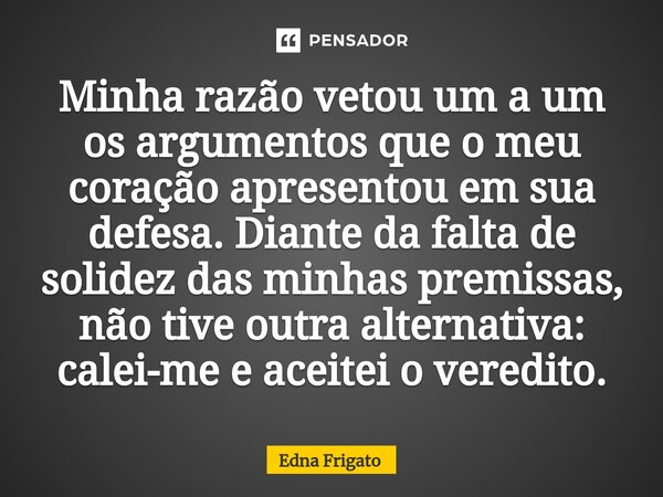 ⁠Minha razão vetou um a um os argumentos que o meu coração apresentou em sua defesa. Diante da falta de solidez das minhas premissas, não tive outra alternativa... Frase de Edna Frigato.