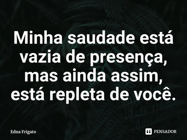 ⁠Minha saudade está vazia de presença, mas ainda assim, está repleta de você.... Frase de Edna Frigato.