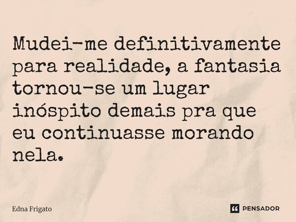 ⁠Mudei-me definitivamente para realidade, a fantasia tornou-se um lugar inóspito demais pra que eu continuasse morando nela.... Frase de Edna Frigato.