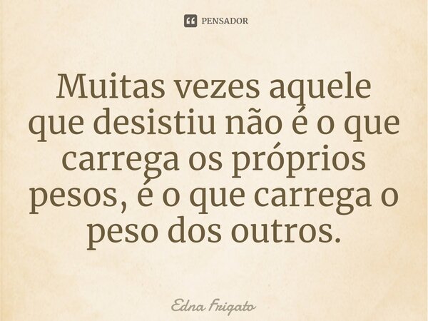 ⁠Muitas vezes aquele que desistiu não é o que carrega os próprios pesos, é o que carrega o peso dos outros.... Frase de Edna Frigato.