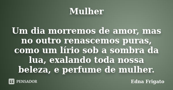 Mulher Um dia morremos de amor, mas no outro renascemos puras, como um lírio sob a sombra da lua, exalando toda nossa beleza, e perfume de mulher.... Frase de Edna Frigato.