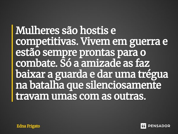 ⁠Mulheres são hostis e competitivas. Vivem em guerra e estão sempre prontas para o combate. Só a amizade as faz baixar a guarda e dar uma trégua na batalha que ... Frase de Edna Frigato.