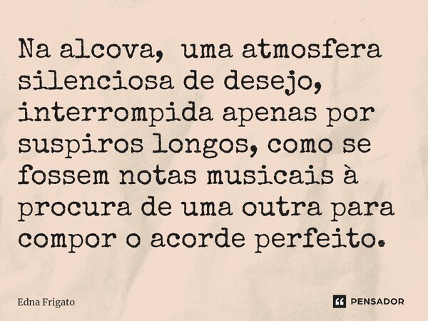 ⁠Na alcova, uma atmosfera silenciosa de desejo, interrompida apenas por suspiros longos, como se fossem notas musicais à procura de uma outra para compor o acor... Frase de Edna Frigato.