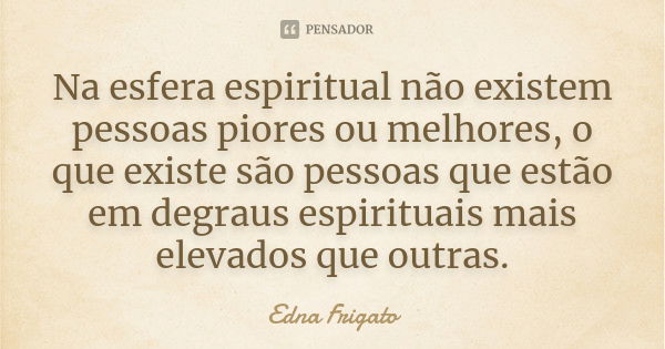 Na esfera espiritual não existem pessoas piores ou melhores, o que existe são pessoas que estão em degraus espirituais mais elevados que outras.... Frase de Edna Frigato.