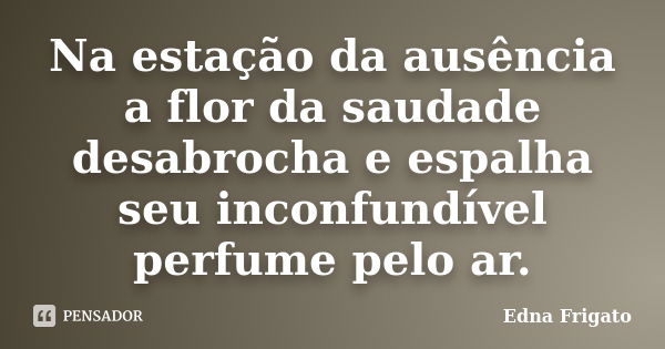 Na estação da ausência a flor da saudade desabrocha e espalha seu inconfundível perfume pelo ar.... Frase de Edna Frigato.