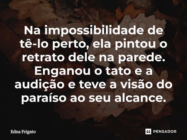 ⁠Na impossibilidade de tê-lo perto, ela pintou o retrato dele na parede. Enganou o tato e a audição e teve a visão do paraíso ao seu alcance.... Frase de Edna Frigato.