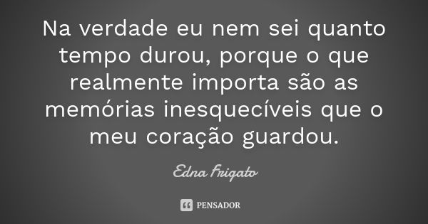 Na verdade eu nem sei quanto tempo durou, porque o que realmente importa são as memórias inesquecíveis que o meu coração guardou.... Frase de Edna Frigato.