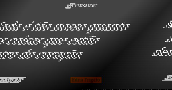 Nada é tão nosso quanto as coisas que estão dentro do coração.... Frase de Edna Frigato.