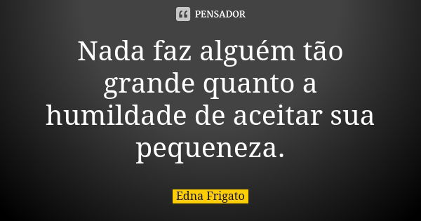 Nada faz alguém tão grande quanto a humildade de aceitar sua pequeneza.... Frase de Edna Frigato.