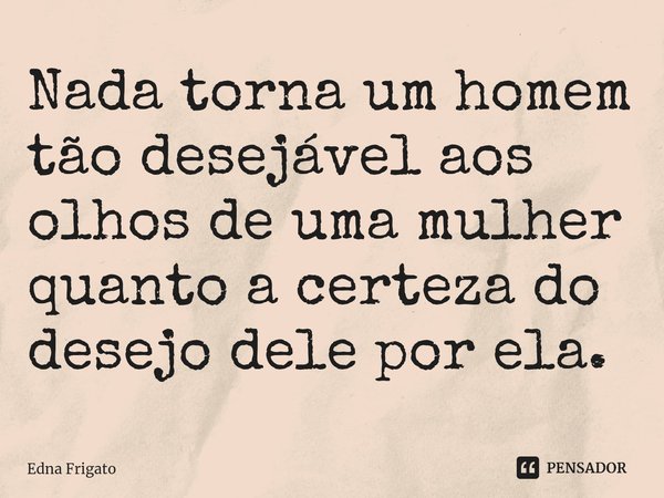 ⁠Nada torna um homem tão desejável aos olhos de uma mulher quanto a certeza do desejo dele por ela.... Frase de Edna Frigato.