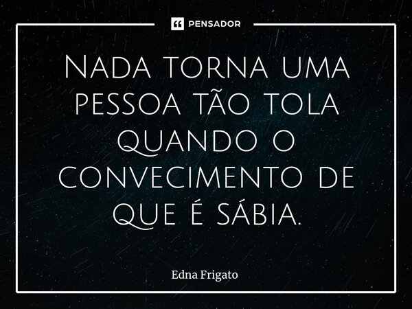 ⁠Nada torna uma pessoa tão tola quando o convecimento de que é sábia.... Frase de Edna Frigato.