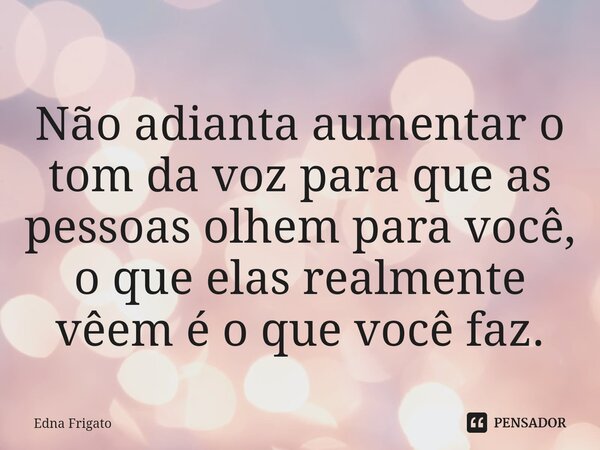 ⁠Não adianta aumentar o tom da voz para que as pessoas olhem para você, o que elas realmente vêem é o que você faz.... Frase de Edna Frigato.