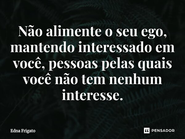 ⁠Não alimente o seu ego, mantendo interessado em você, pessoas pelas quais você não tem nenhum interesse.... Frase de Edna Frigato.