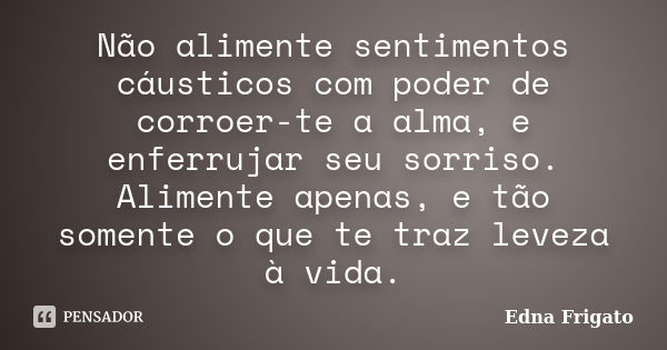 Não alimente sentimentos cáusticos com poder de corroer-te a alma, e enferrujar seu sorriso. Alimente apenas, e tão somente o que te traz leveza à vida.... Frase de Edna Frigato.