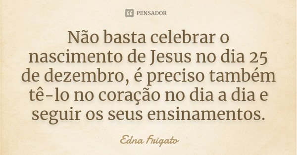 Não basta celebrar o nascimento de Jesus no dia 25 de dezembro, é preciso também tê-lo no coração no dia a dia e seguir os seus ensinamentos.... Frase de Edna Frigato.