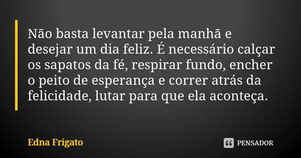 Não basta levantar pela manhã e desejar um dia feliz. É necessário calçar os sapatos da fé, respirar fundo, encher o peito de esperança e correr atrás da felici... Frase de Edna Frigato.