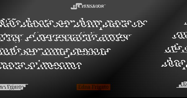 Não basta ser bom para os outros, é necessário antes de tudo ser uma pessoa boa para si mesmo.... Frase de Edna Frigato.