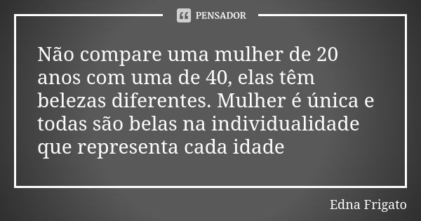 Não compare uma mulher de 20 anos com uma de 40, elas têm belezas diferentes. Mulher é única e todas são belas na individualidade que representa cada idade... Frase de Edna Frigato.