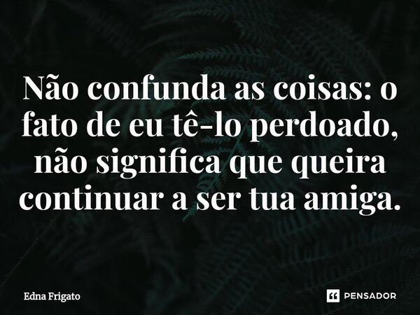⁠Não confunda as coisas: o fato de eu tê-lo perdoado, não significa que queira continuar a ser tua amiga.... Frase de Edna Frigato.