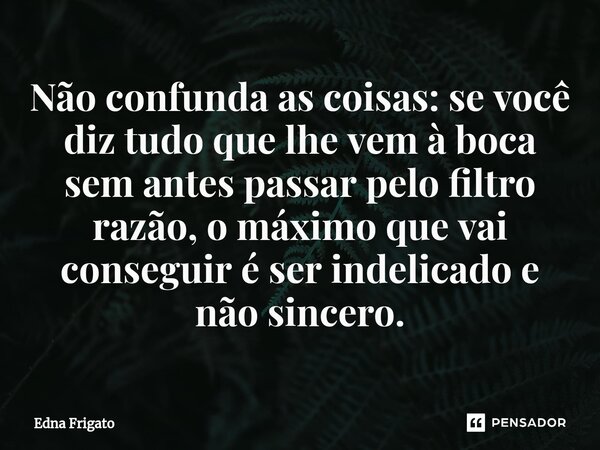 ⁠Não confunda as coisas: se você diz tudo que lhe vem à boca sem antes passar pelo filtro razão, o máximo que vai conseguir é ser indelicado e não sincero.... Frase de Edna Frigato.