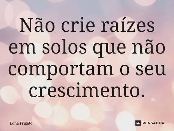 ⁠Não crie raízes em solos que não comportam o seu crescimento.... Frase de Edna Frigato.