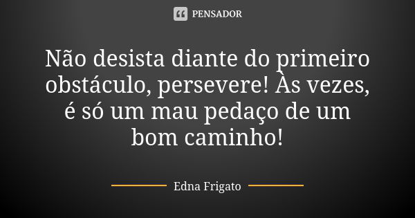 Não desista diante do primeiro obstáculo, persevere! Às vezes, é só um mau pedaço de um bom caminho!... Frase de Edna Frigato.