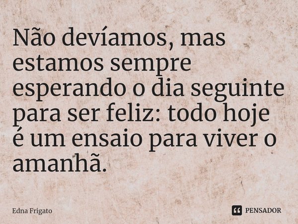 ⁠Não devíamos, mas estamos sempre esperando o dia seguinte para ser feliz: todo hoje é um ensaio para viver o amanhã.... Frase de Edna Frigato.