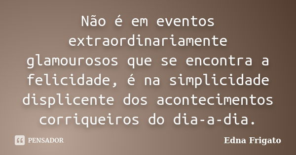 Não é em eventos extraordinariamente glamourosos que se encontra a felicidade, é na simplicidade displicente dos acontecimentos corriqueiros do dia-a-dia.... Frase de Edna Frigato.