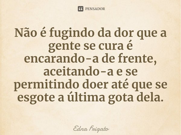 ⁠Não é fugindo da dor que a gente se cura é encarando-a de frente, aceitando-a e se permitindo doer até que se esgote a última gota dela.... Frase de Edna Frigato.