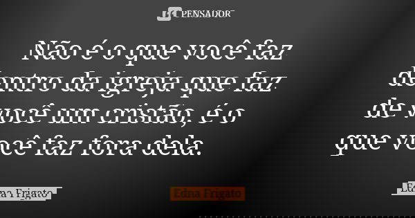 Não é o que você faz dentro da igreja que faz de você um cristão, é o que você faz fora dela.... Frase de Edna Frigato.