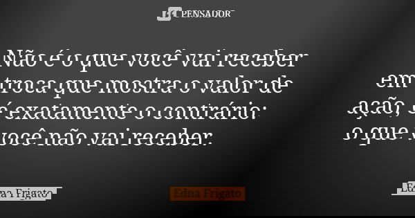 Não é o que você vai receber em troca que mostra o valor de ação, é exatamente o contrário: o que você não vai receber.... Frase de Edna Frigato.