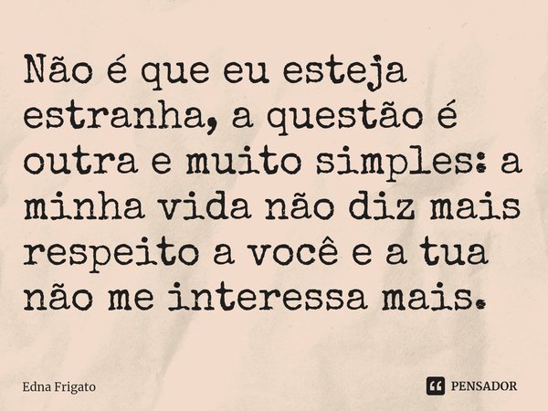 ⁠Não é que eu esteja estranha, a questão é outra e muito simples: a minha vida não diz mais respeito a você e a tua não me interessa mais.... Frase de Edna Frigato.