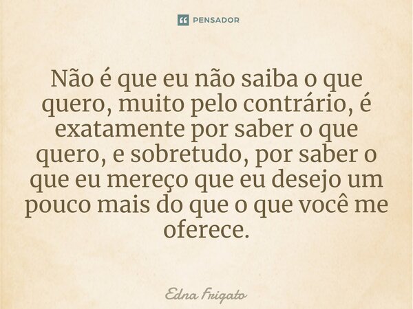 ⁠Não é que eu não saiba o que quero, muito pelo contrário, é exatamente por saber o que quero, e sobretudo, por saber o que eu mereço que eu desejo um pouco mai... Frase de Edna Frigato.