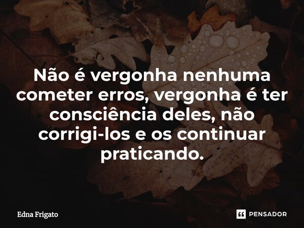 Não é vergonha nenhuma cometer erros, vergonha é ter consciência deles, não corrigi-los e os continuar praticando.... Frase de Edna Frigato.
