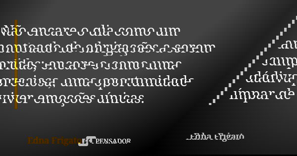 Não encare o dia como um amontoado de obrigações a serem cumpridas; encare-o como uma dádiva preciosa, uma oportunidade ímpar de viver emoções únicas.... Frase de Edna Frigato.